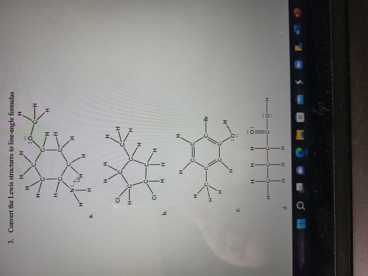 3. Convert the Lewis structures to line-angle formulas
H
H
d
b.
C.
d.
H.
CI
H
H
CI
H
_H
H
EN
-H
I
H
WH
I
H
I—0—I
H H
H
H
H
H
Н
H—0———I
C
H
C
H
HTOI
Н
C
O:
C
C
H
II
H
H
H
H
:0
H
H
O:
Br
H
10:
H
H
W