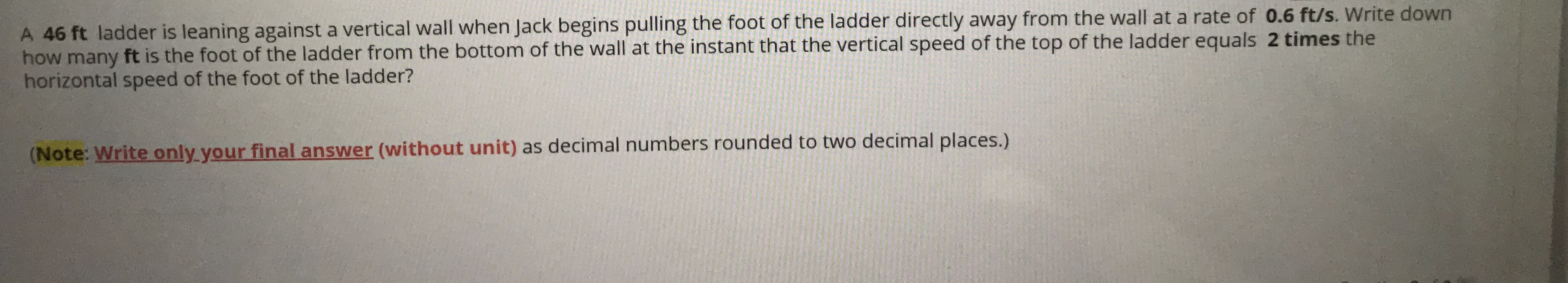 A 46 ft ladder is leaning against a vertical wall when Jack begins pulling the foot of the ladder directly away from the wall at a rate of 0.6 ft/s. Write down
how many ft is the foot of the ladder from the bottom of the wall at the instant that the vertical speed of the top of the ladder equals 2 times the
horizontal speed of the foot of the ladder?
