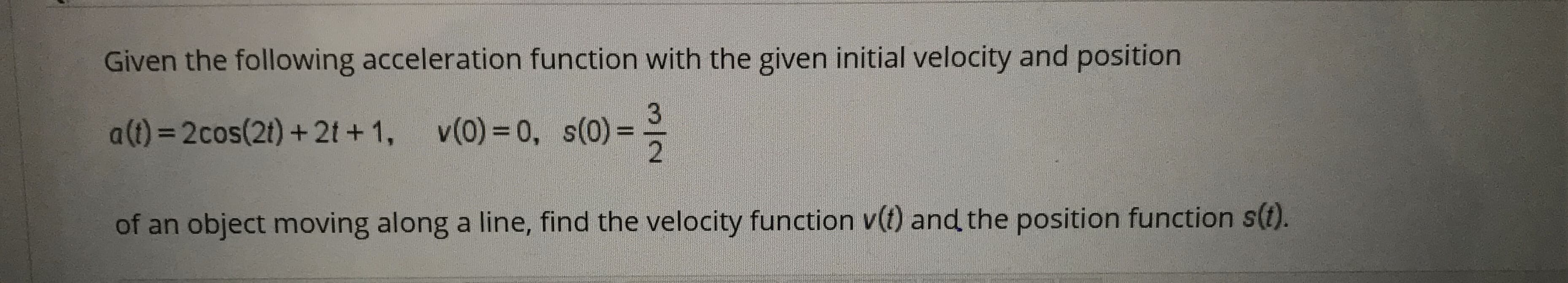 Given the following acceleration function with the given initial velocity and position
a(1)=2cos(2t) +2t +1, v(0)= 0, s(0)=
of an object moving along a line, find the velocity function v(t) and the position function s(t).

