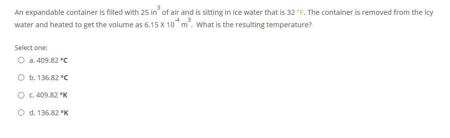 An expandable container is filled with 25 in of air and is sitting in ice water that is 32 °F. The container is removed from the icy
water and heated to get the volume as 6.15 X 10 m. What is the resulting temperature?
Select one:
O a. 409.82 °C
O b. 136.82 °C
O C.409.82 °K
O d. 136.82 °K
