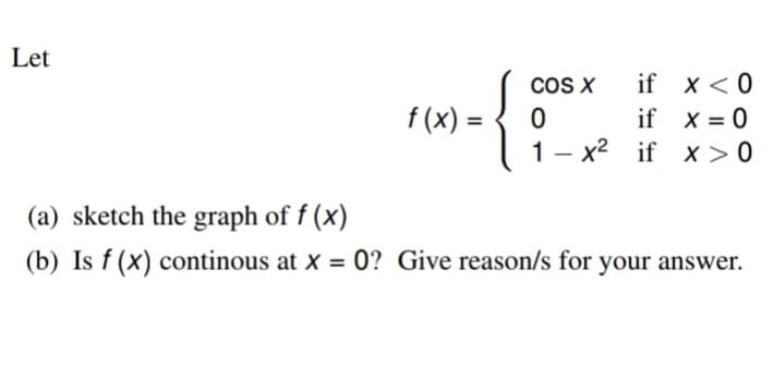 Let
cOS X
if x < 0
f (x) =
if x = 0
x2 if x > 0
|
(a) sketch the graph of f (x)
(b) Is f (x) continous at x = 0? Give reason/s for your answer.
