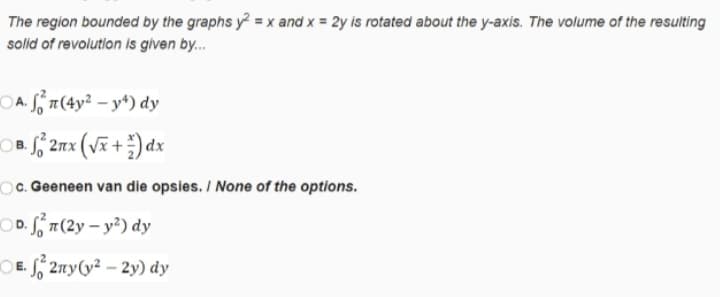 The region bounded by the graphs y = x and x = 2y is rotated about the y-axis. The volume of the resulting
solid of revolution is given by.
OA. S n(4y² – y*) dy
OB. ff 2nx (vã+) dx
В.
Oc. Geeneen van die opsies. / None of the options.
OD. Sn(2y – y²) dy
OE. S, 2ny(y² – 2y) dy
