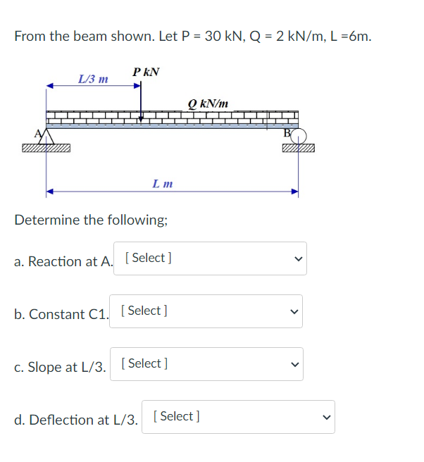 From the beam shown. Let P = 30 kN, Q = 2 kN/m, L=6m.
PKN
L/3 m
QkN/m
Lm
Determine the following;
a. Reaction at A. [Select]
b. Constant C1. [Select]
c. Slope at L/3. [Select]
d. Deflection at L/3. [Select]
<
<