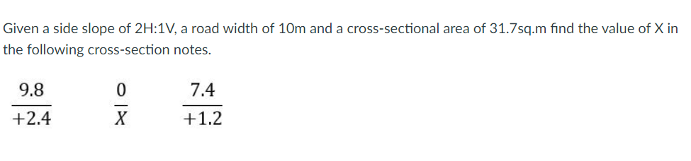Given a side slope of 2H:1V, a road width of 10m and a cross-sectional area of 31.7sq.m find the value of X in
the following cross-section notes.
9.8
7.4
+2.4
+1.2
