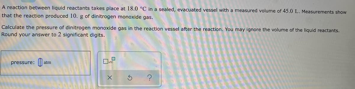 A reaction between liquid reactants takes place at 18.0 °C in a sealed, evacuated vessel with a measured volume of 45.0 L. Measurements show
that the reaction produced 10. g of dinitrogen monoxide gas.
Calculate the pressure of dinitrogen monoxide gas in the reaction vessel after the reaction. You may ignore the volume of the liquid reactants.
Round your answer to 2 significant digits.
pressure: ||
atm
