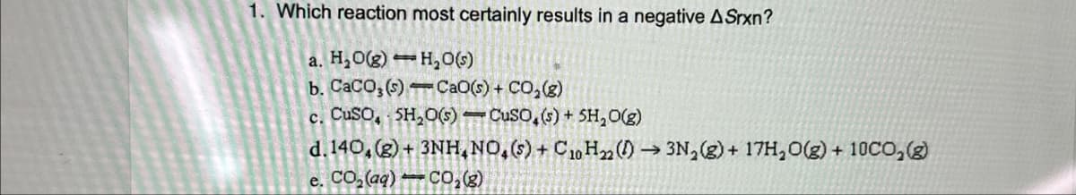 1. Which reaction most certainly results in a negative ASrxn?
a. H₂O(g)
b. CaCO3(s)
H₂O(s)
Cao(s) + CO2(g)
c. CuSO, 5H2O(s) CuSO4(s) + 5H2O(g)
d. 140, (g) + 3NH.NO,(s) + C10 H22 (→ 3N2(g) + 17H₂O(g) + 10CO2(g)
e. CO₂(aq)
CO₂(g)