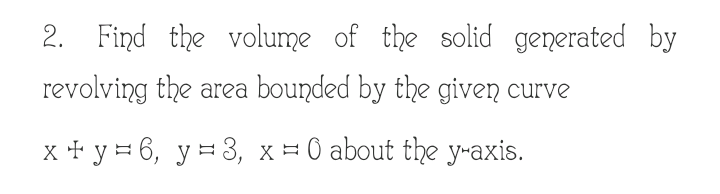 2. Find the volume of the solid generated by
revolving the area bounded by the given curve
x + y = 6, y = 3, x = 0 about the y-axis.
