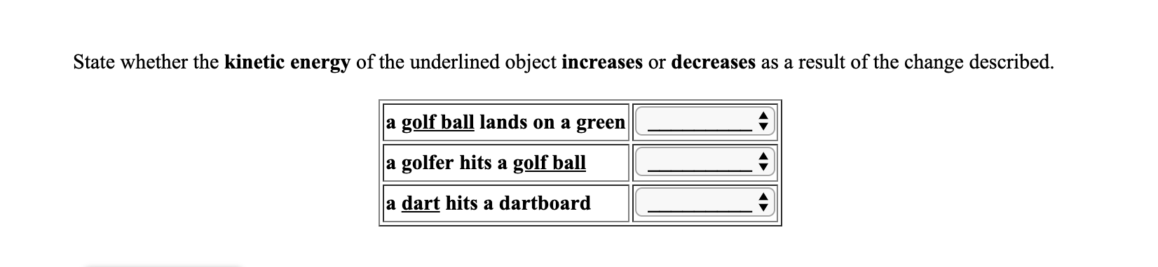State whether the kinetic energy of the underlined object increases or decreases as a result of the change described.
a golf ball lands on a green
a golfer hits a golf ball
a dart hits a dartboard
