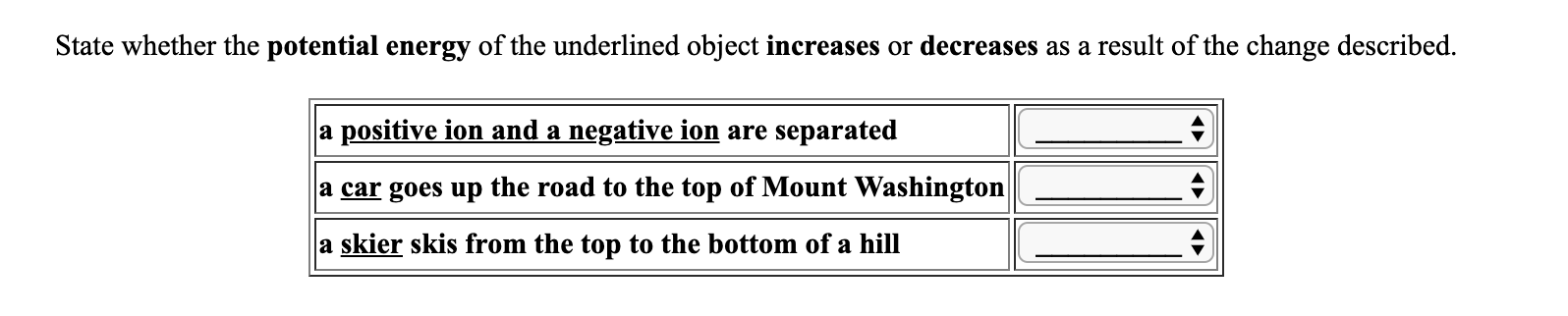 State whether the potential energy of the underlined object increases or decreases as a result of the change described.
a positive ion and a negative ion are separated
a car goes up the road to the top of Mount Washington |
a skier skis from the top to the bottom of a hill
^
