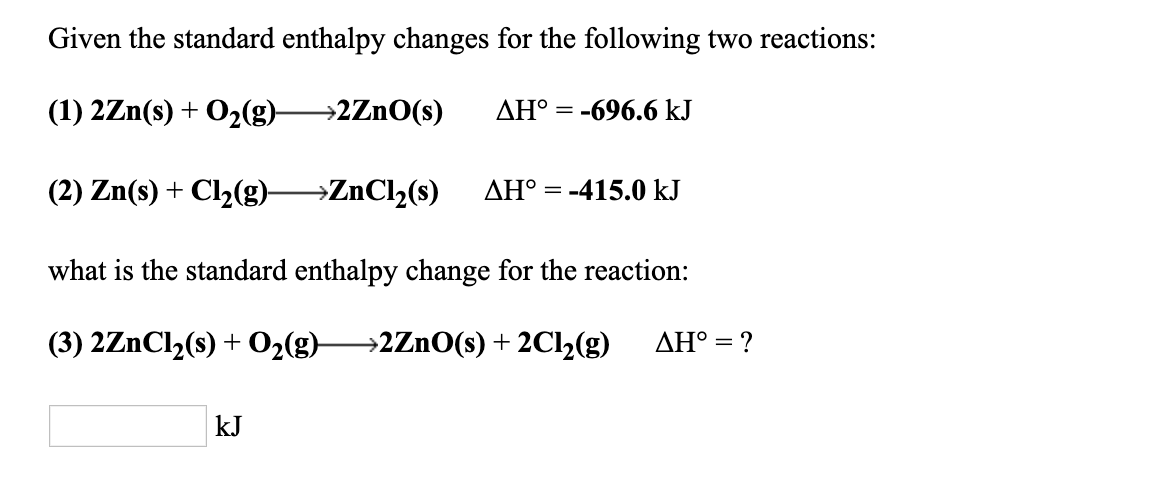 Given the standard enthalpy changes for the following two reactions
(1) 2Zn(s) + O2(g)->2ZnO(s) ДНРー-696.6 kJ
(2) Zn(s) + C12(g)--ZnCi,(s) ΔHoー415.0 kJ
what is the standard enthalpy change for the reaction:
kJ
