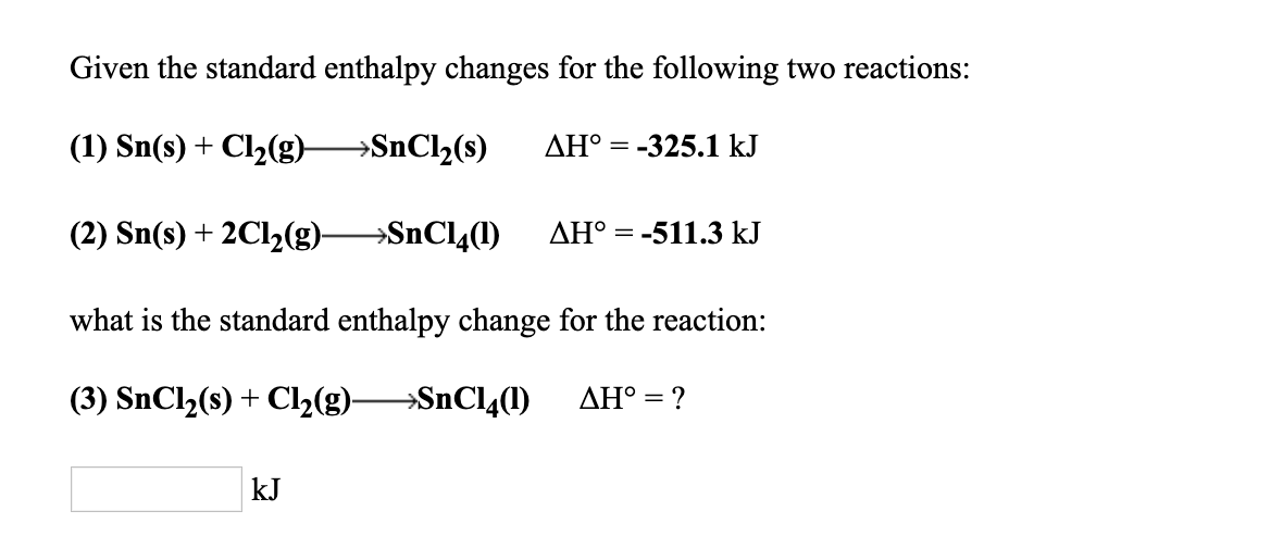 Given the standard enthalpy changes for the following two reactions:
(1) Sn(s) + Cl2(g)--SnCl2(s) AH。=-325.1 kJ
(2) Sn(s) + 2C12(g)--SnC14(1) ΔΗ。=-511.3 kJ
what is the standard enthalpy change for the reaction:
(3) SnCl2(s) + Cl2(g)--SnC14(1) ΔΗ: ?
kJ
