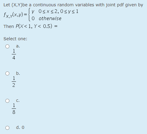 Let (X,Y)be a continuous random variables with joint pdf given by
fx,y(x,y) =
y Osxs2,0<ys1
O otherwise
Then P(X< 1, Y < 0.5) =
Select one:
a.
1
4
O b.
1
8
d. 0
1/2
