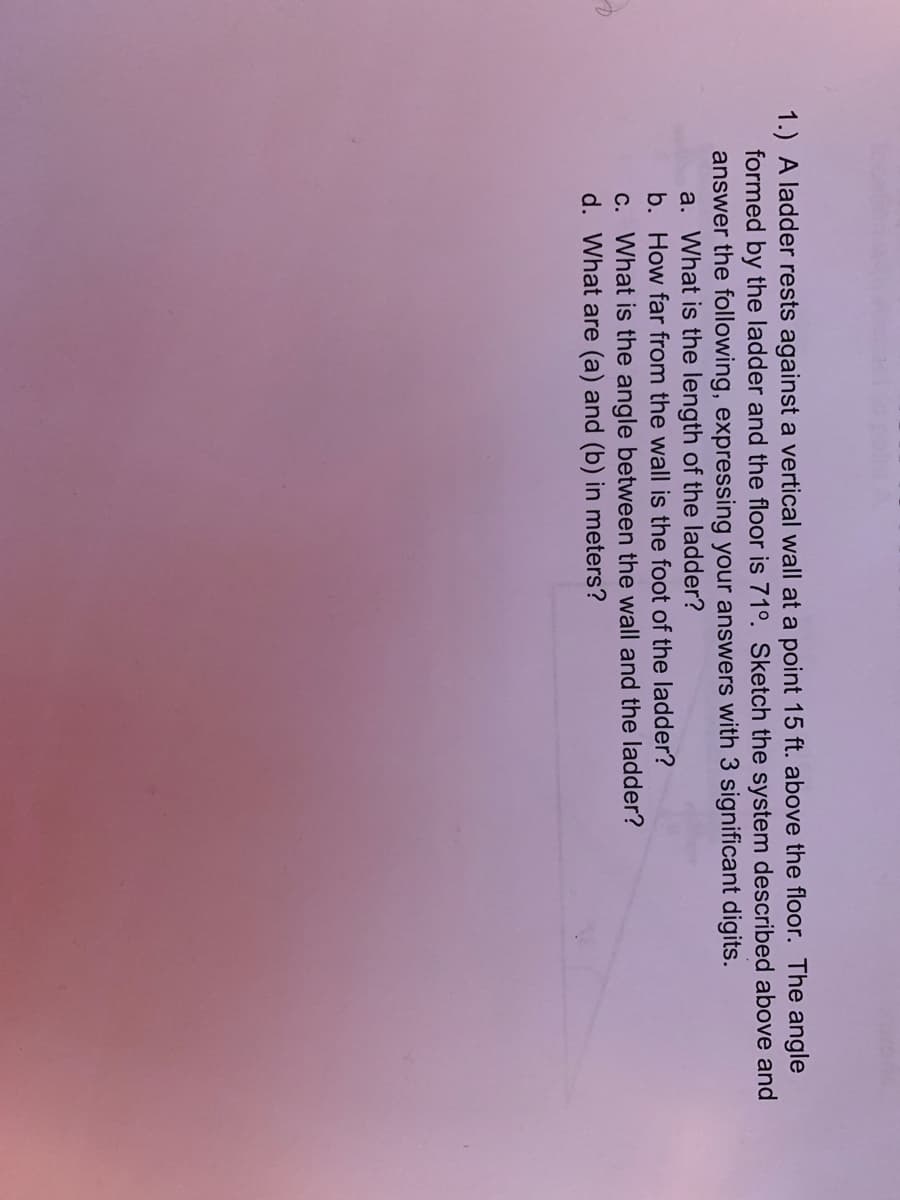 1.) A ladder rests against a vertical wall at a point 15 ft. above the floor. The angle
formed by the ladder and the floor is 71°. Sketch the system described above and
answer the following, expressing your answers with 3 significant digits.
a. What is the length of the ladder?
b. How far from the wall is the foot of the ladder?
c. What is the angle between the wall and the ladder?
d. What are (a) and (b) in meters?
