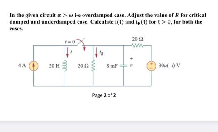 In the given circuit a > w i-e overdamped case. Adjust the value of R for critical
damped and underdamped case. Calculate i(t) and iR(t) for t> 0, for both the
cases.
20 Ω
1= 0
ww
4 A
20 H
20 Ω
8 mF
30u(-1) V
Page 2 of 2
ww
ele
