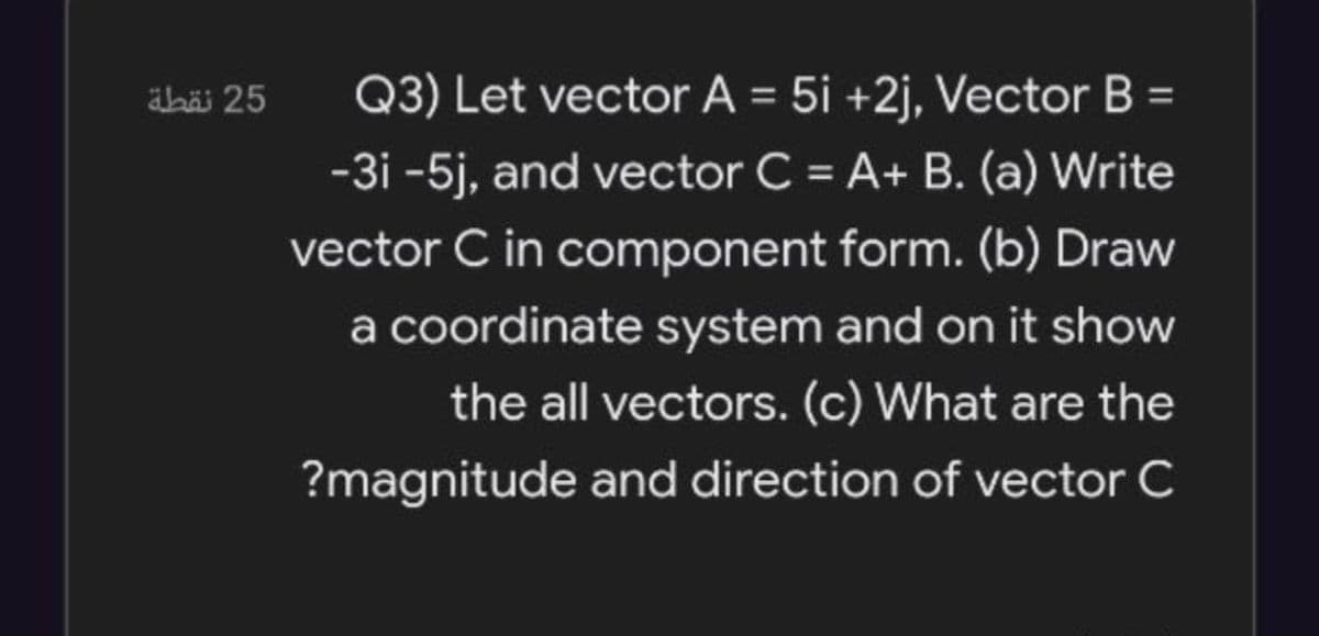 abäi 25
Q3) Let vector A = 5i +2j, Vector B =
%3D
-3i -5j, and vector C = A+ B. (a) Write
%3D
vector C in component form. (b) Draw
a coordinate system and on it show
the all vectors. (c) What are the
?magnitude and direction of vector C

