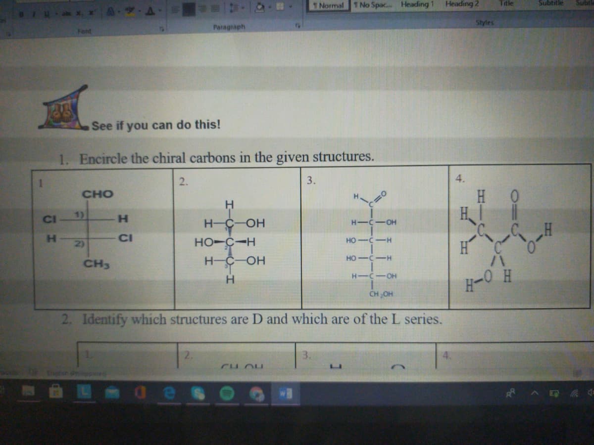 T Normal 1 No Spac.. Heading 1
Heading 2
Title
Subtitle
Subtl
Styles
Font
Paragraph
See if you can do this!
1. Encircle the chiral carbons in the given structures.
2.
3.
4.
H 0
CHO
H.
CI
1)
H.
H-C-OH
H-C-OH
H.
2)
CI
HO-C-H
HO -C-H
H
HO -C-H
CH3
H-C-OH
H-C
-O-
H-O H
CHOH
2. Identify which structures are D and which are of the L series.
2.
CH OH
Ehen nilopined
