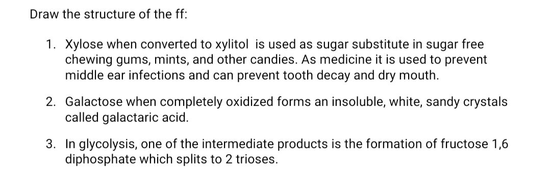 Draw the structure of the ff:
1. Xylose when converted to xylitol is used as sugar substitute in sugar free
chewing gums, mints, and other candies. As medicine it is used to prevent
middle ear infections and can prevent tooth decay and dry mouth.
2. Galactose when completely oxidized forms an insoluble, white, sandy crystals
called galactaric acid.
3. In glycolysis, one of the intermediate products is the formation of fructose 1,6
diphosphate which splits to 2 trioses.
