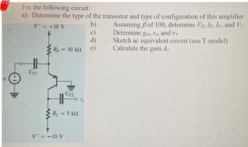 For the following circuit:
a) Determine the type of the transistor and type of configuration of this amplifier
Assuming Bof 100, determine VE, IE, Ic, and Vec
Determine g, re, and r
Sketch ac equivalent circuit (use T model)
Calculate the gain Av
V= +10 V
b)
c)
d)
R 10 kn
e)
Ca
Ca
Re = 5 kn
V --10 V
