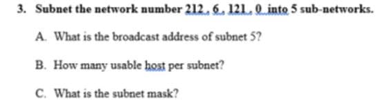 3. Subnet the network number 212. 6. 121.0 into 5 sub-networks.
A. What is the broadcast address of subnet 5?
B. How many usable host per subnet?
C. What is the subnet mask?
