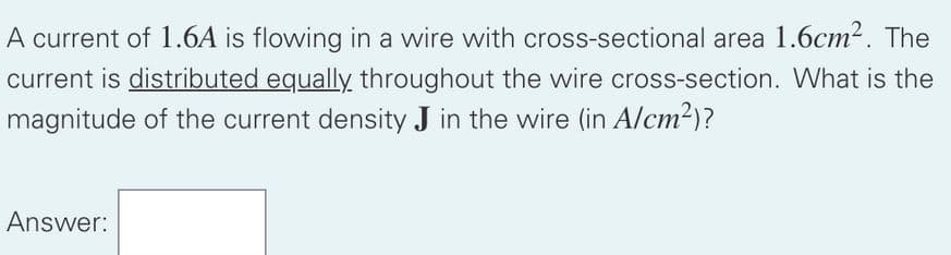 A current of 1.6A is flowing in a wire with cross-sectional area 1.6cm2. The
current is distributed equally throughout the wire cross-section. What is the
magnitude of the current density J in the wire (in A/cm2)?
Answer:
