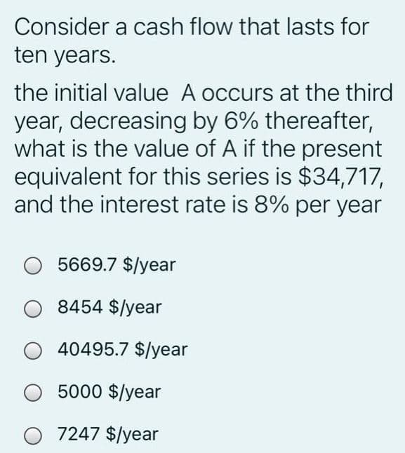 Consider a cash flow that lasts for
ten years.
the initial value A occurs at the third
year, decreasing by 6% thereafter,
what is the value of A if the present
equivalent for this series is $34,717,
and the interest rate is 8% per year
5669.7 $/year
8454 $/year
40495.7 $/year
5000 $/year
O 7247 $/year
