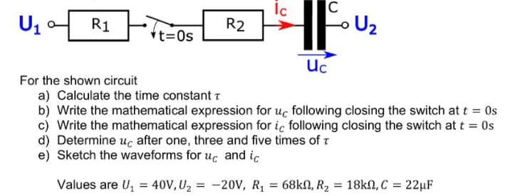 Ic
R2
C
U2
Us
R1
vt=0s
Uc
For the shown circuit
a) Calculate the time constant r
b) Write the mathematical expression for uc following closing the switch at t = 0s
c) Write the mathematical expression for iç following closing the switch at t = Os
d) Determine uc after one, three and five times of t
e) Sketch the waveforms for uc and ic
Values are U, = 40V, U2 = -20V, R1
68kN, R2
= 18kN, C = 22µF
%3D
%3D
