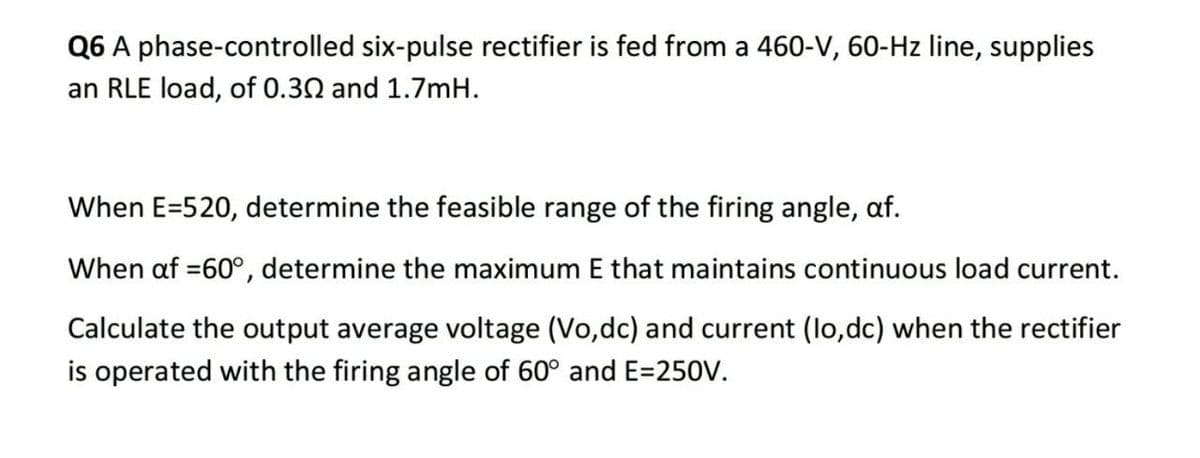 Q6 A phase-controlled six-pulse rectifier is fed from a 460-V, 60-Hz line, supplies
an RLE load, of 0.30 and 1.7mH.
When E=520, determine the feasible range of the firing angle, af.
When af =60°, determine the maximum E that maintains continuous load current.
Calculate the output average voltage (Vo,dc) and current (lo,dc) when the rectifier
is operated with the firing angle of 60° and E=250V.
