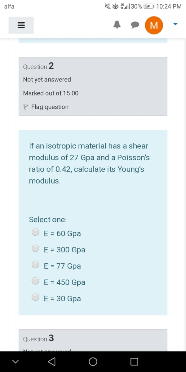 alfa
NO 30% D1 10:24 PM
M
Question 2
Not yet answered
Marked out of 15.00
P Flag question
If an isotropic material has a shear
modulus of 27 Gpa and a Poisson's
ratio of 0.42, calculate its Young's
modulus.
Select one:
E = 60 Gpa
E = 300 Gpa
E = 77 Gpa
E = 450 Gpa
E = 30 Gpa
Question
Netue
O
II
