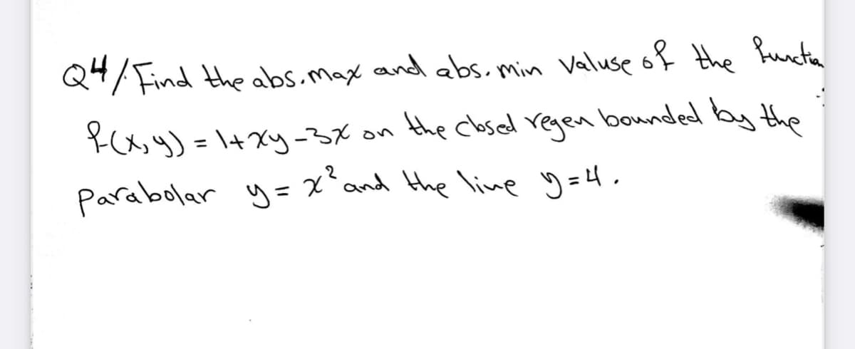 Q4/ Find the abs.max and abs. min Valuse of Hthe hucta
the closed regen bounded by the
Y(x, y) = \+xy-3X on
Parabolar y= x
%3D
and the line 9 =4.
