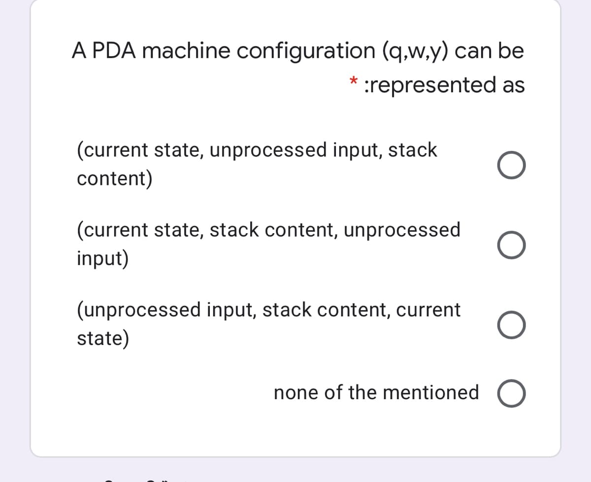 A PDA machine configuration (q,w,y) can be
:represented as
(current state, unprocessed input, stack
content)
(current state, stack content, unprocessed
input)
(unprocessed input, stack content, current
state)
none of the mentioned
