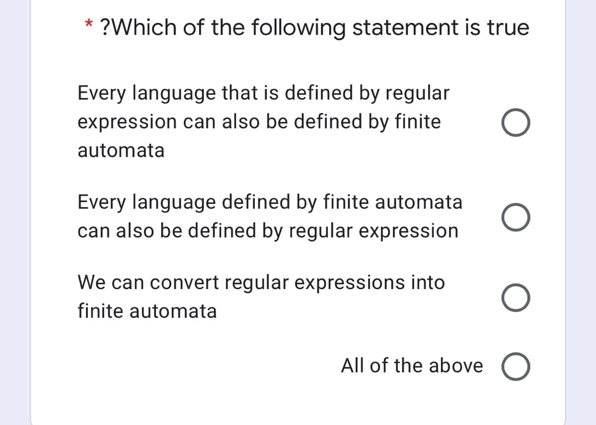?Which of the following statement is true
Every language that is defined by regular
expression can also be defined by finite
automata
Every language defined by finite automata
can also be defined by regular expression
We can convert regular expressions into
finite automata
All of the above O
