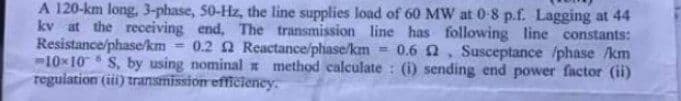 A 120-km long, 3-phase, 50-Hz, the line supplies load of 60 MW at 0-8 p.f. Lagging at 44
kv at the receiving end. The transmission line has following line constants:
Resistance/phase/km 0.2 2 Reactance/phase/km 0.62, Susceptance /phase /km
-10x10 S, by using nominal x method calculate: (i) sending end power factor (ii)
regulation (iii) transmission efficiency.
6