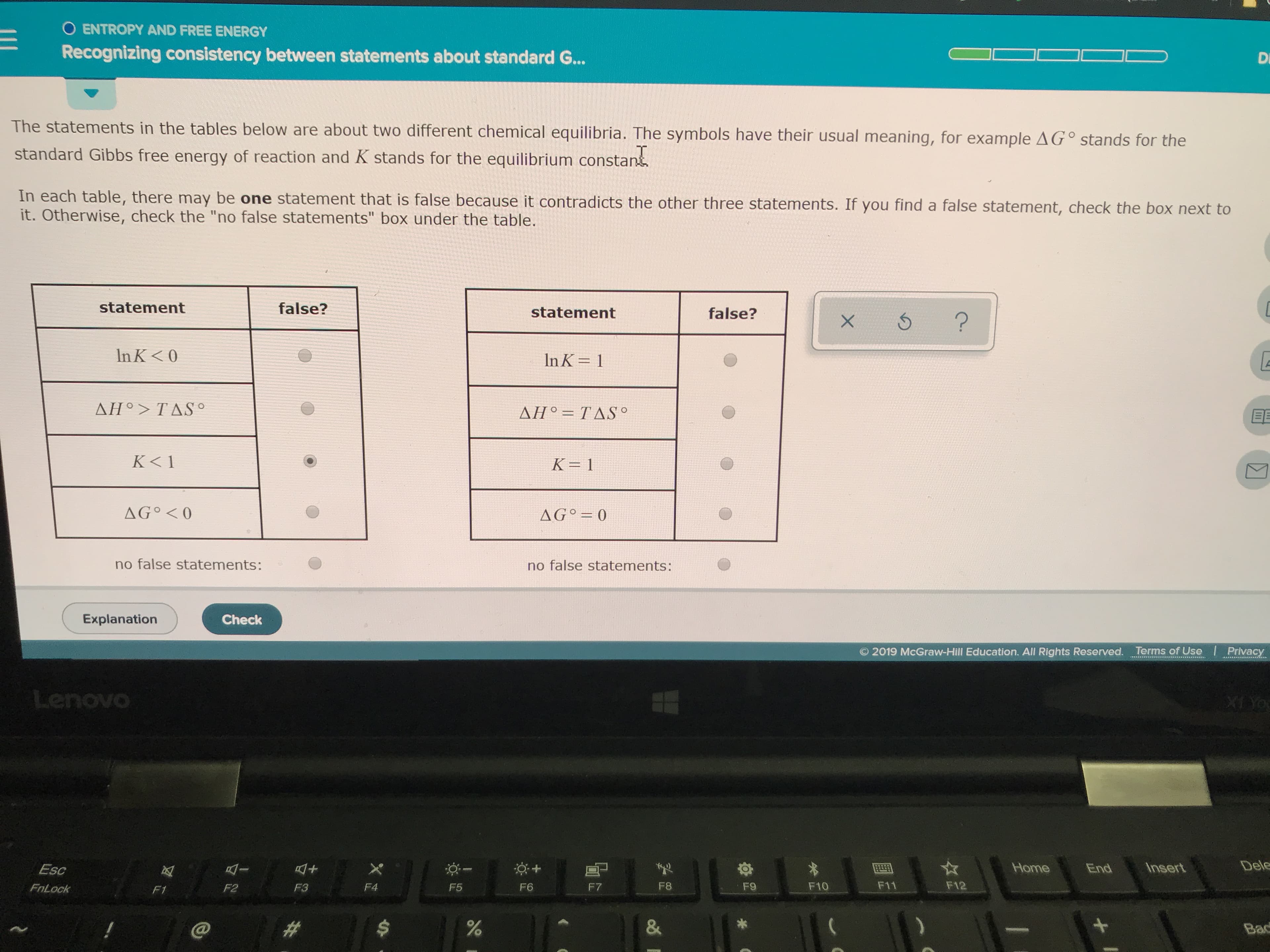 O ENTROPY AND FREE ENERGY
Recognizing consistency between statements about standard G...
Di
The statements in the tables below are about two different chemical equilibria. The symbols have their usual meaning, for example AG° stands for the
standard Gibbs free energy of reaction and K stands for the equilibrium constant
In each table, there may be one statement that is false because it contradicts the other three statements. If you find a false statement, check the box next to
it. Otherwise, check the "no false statements" box under the table.
statement
false?
statement
false?
?
X
In K< 0
In K 1
ΔΗ> TΔSo
ΔΗ TΔSO
K< 1
K 1
AG 0
AGO 0
no false statements:
no false statements:
Explanation
Check
O 2019 McGraw-Hill Education. All Rights Reserved. Terms of Use
Privacy
Lenovo
XI YO
Dele
Home
Insert
X
End
Esc
F11
F12
F8
F10
F7
F9
F5
F3
F4
F6
FnLock
F2
F1
&
%
##
Bac
+
