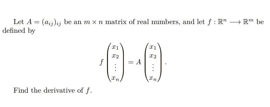 Let A = (a;;)ij be an m x n matrix of real numbers, and let f : R" → Rm be
defined by
x2
x2
f
= A
Xn
In
Find the derivative of f.
