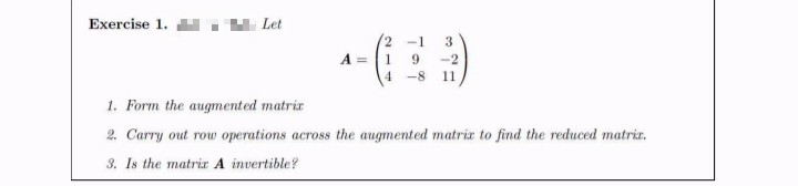 Exercise 1.
Let
2.
-1
3
A =1 9
-2
-8
11
1. Form the augmented matrir
2. Carry out row operations across the augmented matrix to find the reduced matrir.
3. Is the matrir A invertible?
