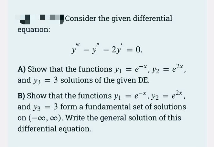 Consider the given differential
equation:
y" – y' – 2y = 0.
A) Show that the functions y = e-*, y2 = e2x,
and y3 = 3 solutions of the given DE.
, y2 = e2x,
and y3 = 3 form a fundamental set of solutions
B) Show that the functions yı = e*,
%3D
%3D
on (-o, 0). Write the general solution of this
differential equation.
