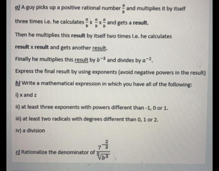 a) A guy picks up a positive rational number- and multiplies it by itself
three times i.e. he calculates x x and gets a result.
Then he multiplies this result by itself two times I.e. he calculates
result x result and gets another result.
Finally he multiplies this result by b-3 and divides by a.
Express the final result by using exponents (avoid negative powers in the result)
b) Write a mathematical expression in which you have all of the following:
i) x and z
ii) at least three exponents with powers different than -1, 0 or 1.
iii) at least two radicals with degrees different than 0, 1 or 2.
iv) a division
c) Rationalize the denominator of
