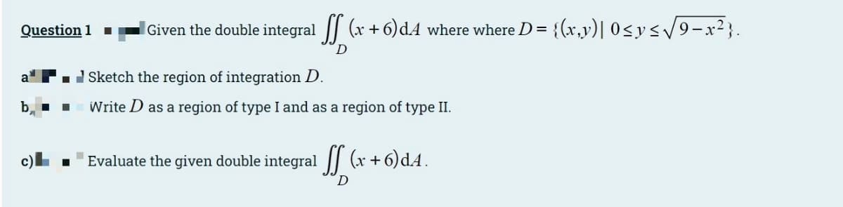 Question 1
|Given the double integral || (x + 6)dA where where D = {(x,v)| 0<y</9-x2}.
D
a
I Sketch the region of integration D.
Write D as a region of type I and as a region of type II.
Evaluate the given double integral || (x +6)dA.
