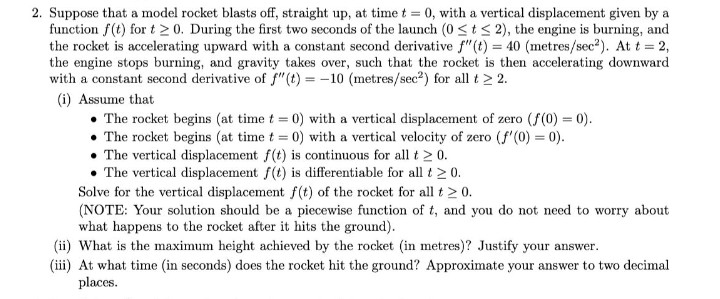 2. Suppose that a model rocket blasts off, straight up, at time t = 0, with a vertical displacement given by a
function f(t) for t 2 0. During the first two seconds of the launch (0 <t < 2), the engine is burning, and
the rocket is accelerating upward with a constant second derivative f"(t) = 40 (metres/sec²). At t = 2,
the engine stops burning, and gravity takes over, such that the rocket is then accelerating downward
with a constant second derivative of f"(t) = -10 (metres/sec2) for all t > 2.
(i) Assume that
The rocket begins (at time t = 0) with a vertical displacement of zero (f(0) = 0).
• The rocket begins (at time t = 0) with a vertical velocity of zero (f'(0) = 0).
• The vertical displacement f(t) is continuous for all t > 0.
• The vertical displacement f(t) is differentiable for all t 2 0.
Solve for the vertical displacement f(t) of the rocket for all t > 0.
(NOTE: Your solution should be a piecewise function of t, and you do not need to worry about
what happens to the rocket after it hits the ground).
(ii) What is the maximum height achieved by the rocket (in metres)? Justify your answer.
(iii) At what time (in seconds) does the rocket hit the ground? Approximate your answer to two decimal
places.
