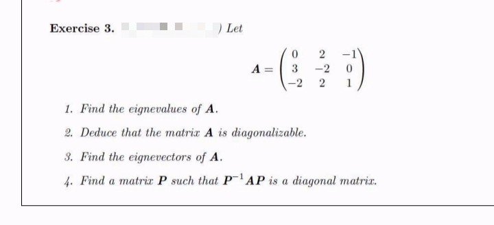 Exercise 3.
) Let
A =
3
-2
-2
2
1. Find the eignevalues of A.
2. Deduce that the matrix A is diagonalizable.
3. Find the eignevectors of A.
4. Find a matrir P such that PAP is a diagonal matrix.
