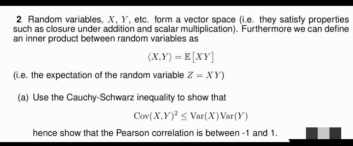 2 Random variables, X, Y, etc. form a vector space (i.e. they satisfy properties
such as closure under addition and scalar multiplication). Furthermore we can define
an inner product between random variables as
(X,Y) = E[XY]
(i.e. the expectation of the random variable Z = XY)
(a) Use the Cauchy-Schwarz inequality to show that
Cov(X,Y)2 < Var(X) Var(Y)
hence show that the Pearson correlation is between -1 and 1.
