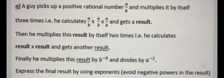a) A guy picks up a positive rational number- and multiplies it by itself
three times i.e. he calculates x x and gets a result.
Then he multiplies this result by itself two times I.e. he calculates
result x result and gets another result.
Finally he multiplies this result by b-3 and divides by a2.
Express the final result by using exponents (avoid negative powers in the result)
