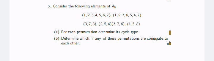 5. Consider the following elements of As
(1,2, 3, 4, 5, 6, 7), (1,2, 3, 6, 5, 4, 7)
(3,7,8), (2, 5, 4)(3, 7, 6), (1, 5, 8)
(a) For each permutation determine its cycle type.
(b) Determine which, if any, of these permutations are conjugate to
each other.
