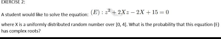 EXERCISE 2:
A student would like to solve the equation: (E) : z² + 2Xz – 2X + 15 = 0
where X is a uniformly distributed random number over [0, 4]. What is the probability that this equation (E)
has complex roots?
