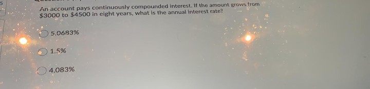An account pays continuously compounded interest. If the amount grows from
$3000 to $4500 in eight years, what is the annual interest rate?
5.0683%
1.5%
O4.083%
