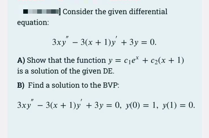 Consider the given differential
equation:
3xy - 3(x + 1)y + 3y = 0.
|
A) Show that the function y = cje* + c2(x + 1)
is a solution of the given DE.
B) Find a solution to the BVP:
3xy - 3(x + 1)y + 3y = 0, y(0) = 1, y(1) = 0.
%3D
