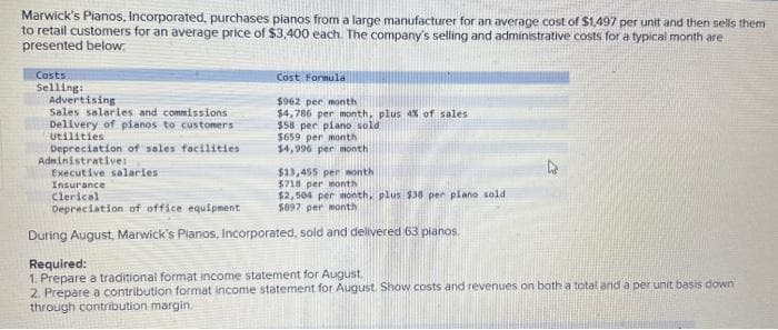 Marwick's Pianos, Incorporated, purchases pianos from a large manufacturer for an average cost of $1,497 per unit and then sells them
to retail customers for an average price of $3,400 each. The company's selling and administrative costs for a typical month are
presented below:
Costs
Selling:
Advertising
Sales salaries and commissions
Delivery of planos to customers
Utilities
Depreciation of sales facilities
Administrative::
Cost Formula
$962 per month
$4,786 per month, plus 4% of sales
$58 per piano sold
$659 per month
$4,996 per month
Executive salaries
Insurance
Clerical
Depreciation of office equipment
During August, Marwick's Planos, Incorporated, sold and delivered 63 pianos.
$13,455 per month
$718 per month
$2,504 per month, plus $38 per piano sold
$897 per month
Required:
1. Prepare a traditional format income statement for August.
2. Prepare a contribution format income statement for August. Show costs and revenues on both a total and a per unit basis down
through contribution margin.