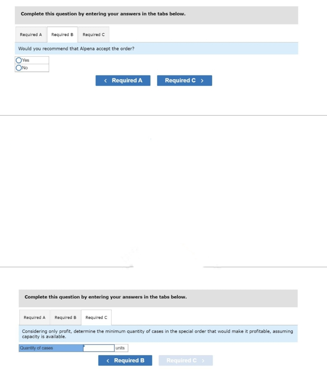 Complete this question by entering your answers in the tabs below.
Required A Required B Required C
Would you recommend that Alpena accept the order?
Yes
ONO
< Required A
Required A
Complete this question by entering your answers in the tabs below.
Required B Required C
Required C >
Considering only profit, determine the minimum quantity of cases in the special order that would make it profitable, assuming
capacity is available.
Quantity of cases
units
< Required B
Required C >