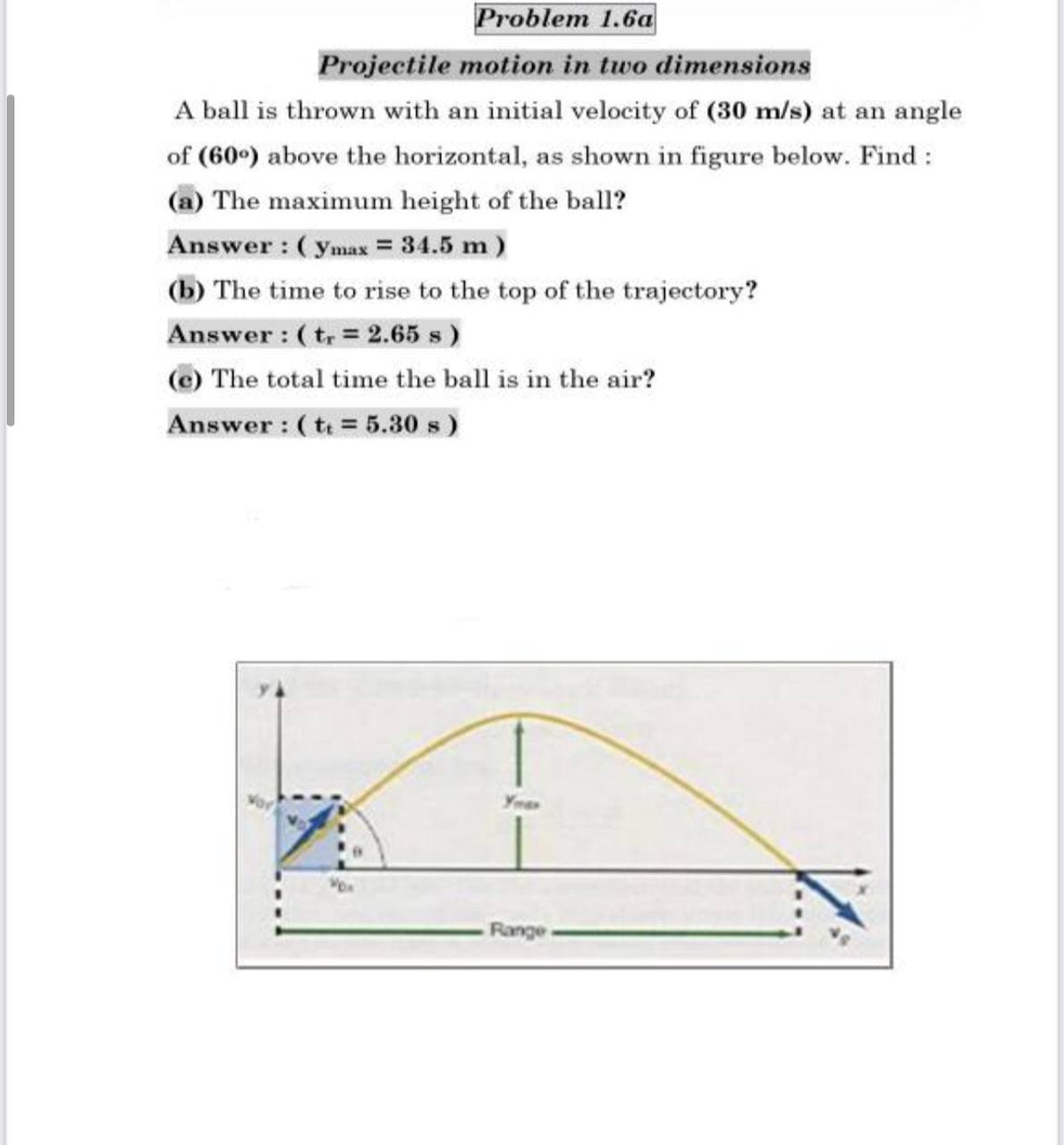 Problem 1.6a
Projectile motion in two dimensions
A ball is thrown with an initial velocity of (30 m/s) at an angle
of (60°) above the horizontal, as shown in figure below. Find :
(a) The maximum height of the ball?
Answer : ( ymax = 34.5 m )
(b) The time to rise to the top of the trajectory?
Answer : ( t = 2.65 s )
(e) The total time the ball is in the air?
Answer : (t = 5.30 s)
Ymas
-Range
