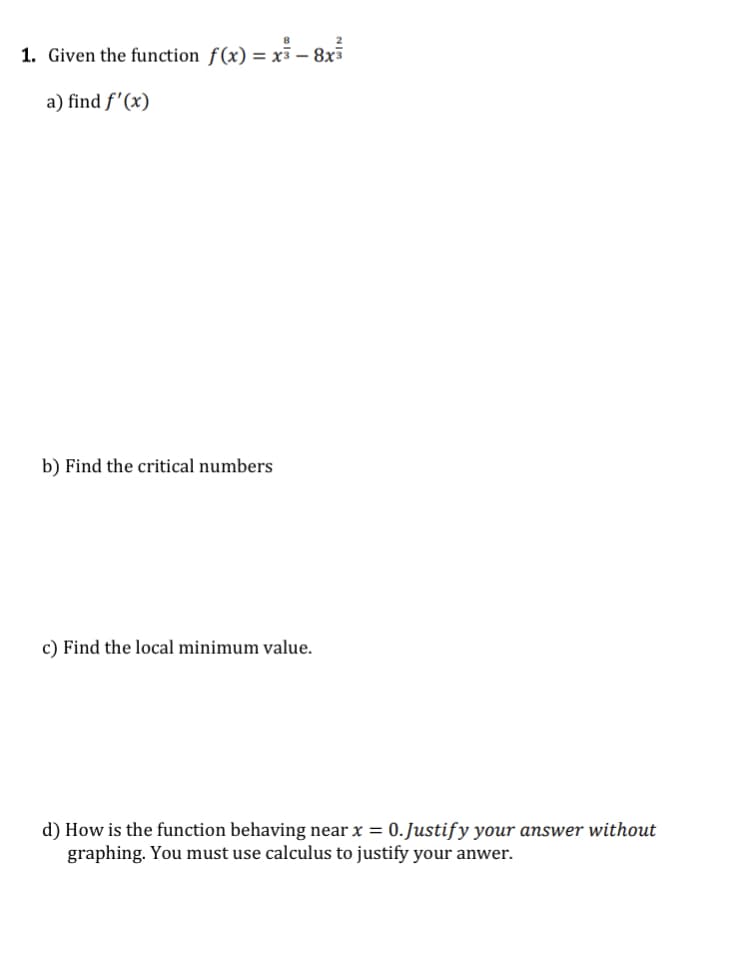 1. Given the function f(x) = x – 8x
a) find f'(x)
b) Find the critical numbers
c) Find the local minimum value.
d) How is the function behaving near x = 0.Justify your answer without
graphing. You must use calculus to justify your anwer.
